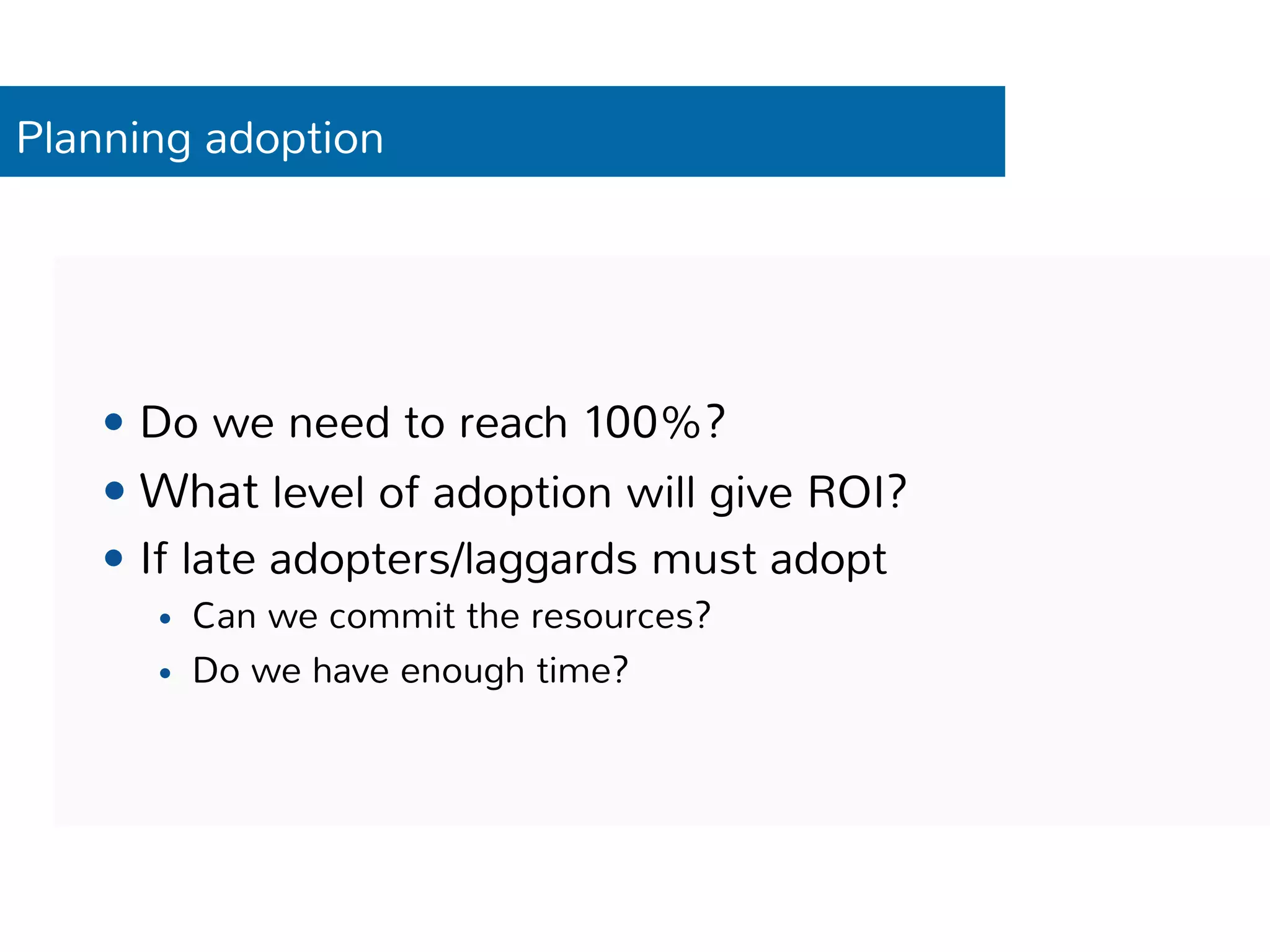Planning adoption 
— Do we need to reach 100%? 
— What level of adoption will give ROI? 
— If late adopters/laggards must adopt 
— Can we commit the resources? 
— Do we have enough time? 
 