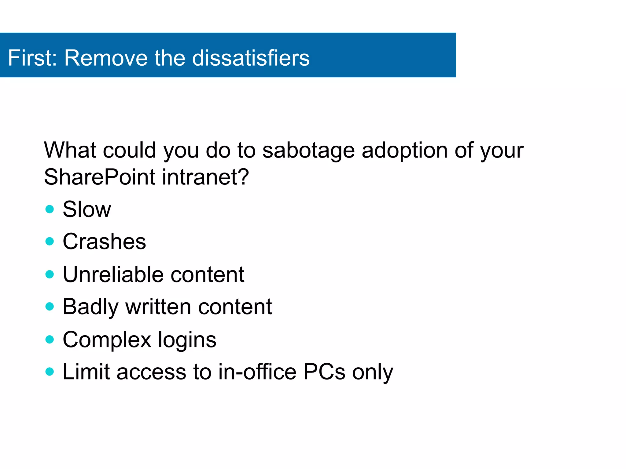 First: Remove the dissatisfiers 
What could you do to sabotage adoption of your 
SharePoint intranet? 
— Slow 
— Crashes 
— Unreliable content 
— Badly written content 
— Complex logins 
— Limit access to in-office PCs only 
 