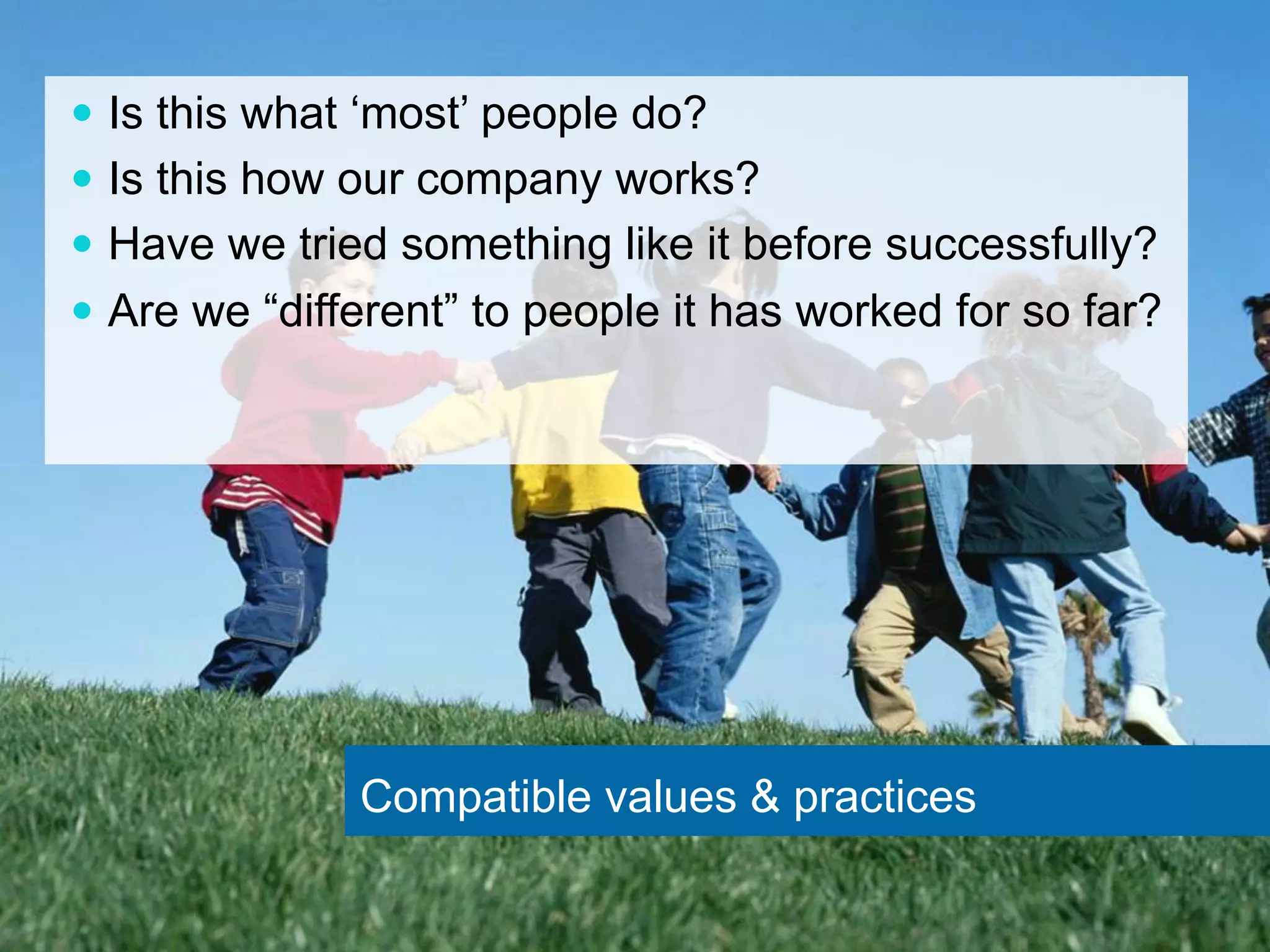 — Is this what ‘most’ people do? 
— Is this how our company works? 
— Have we tried something like it before successfully? 
— Are we “different” to people it has worked for so far? 
Compatible values & practices 
 