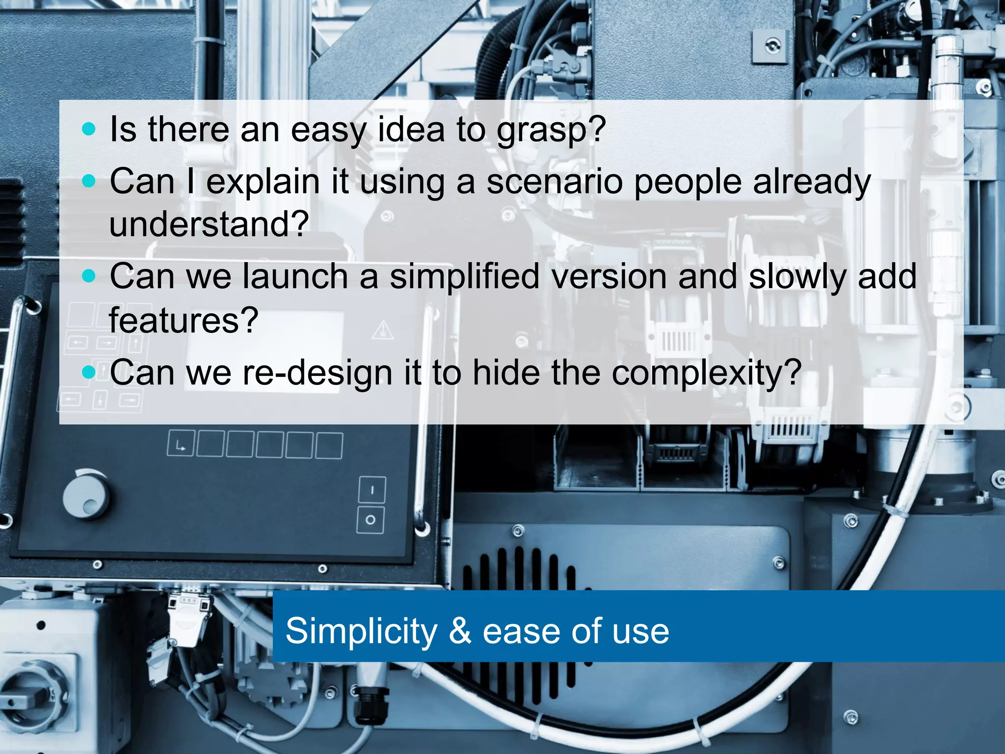 — Is there an easy idea to grasp? 
— Can I explain it using a scenario people already 
understand? 
— Can we launch a simplified version and slowly add 
features? 
— Can we re-design it to hide the complexity? 
Simplicity & ease of use 
 