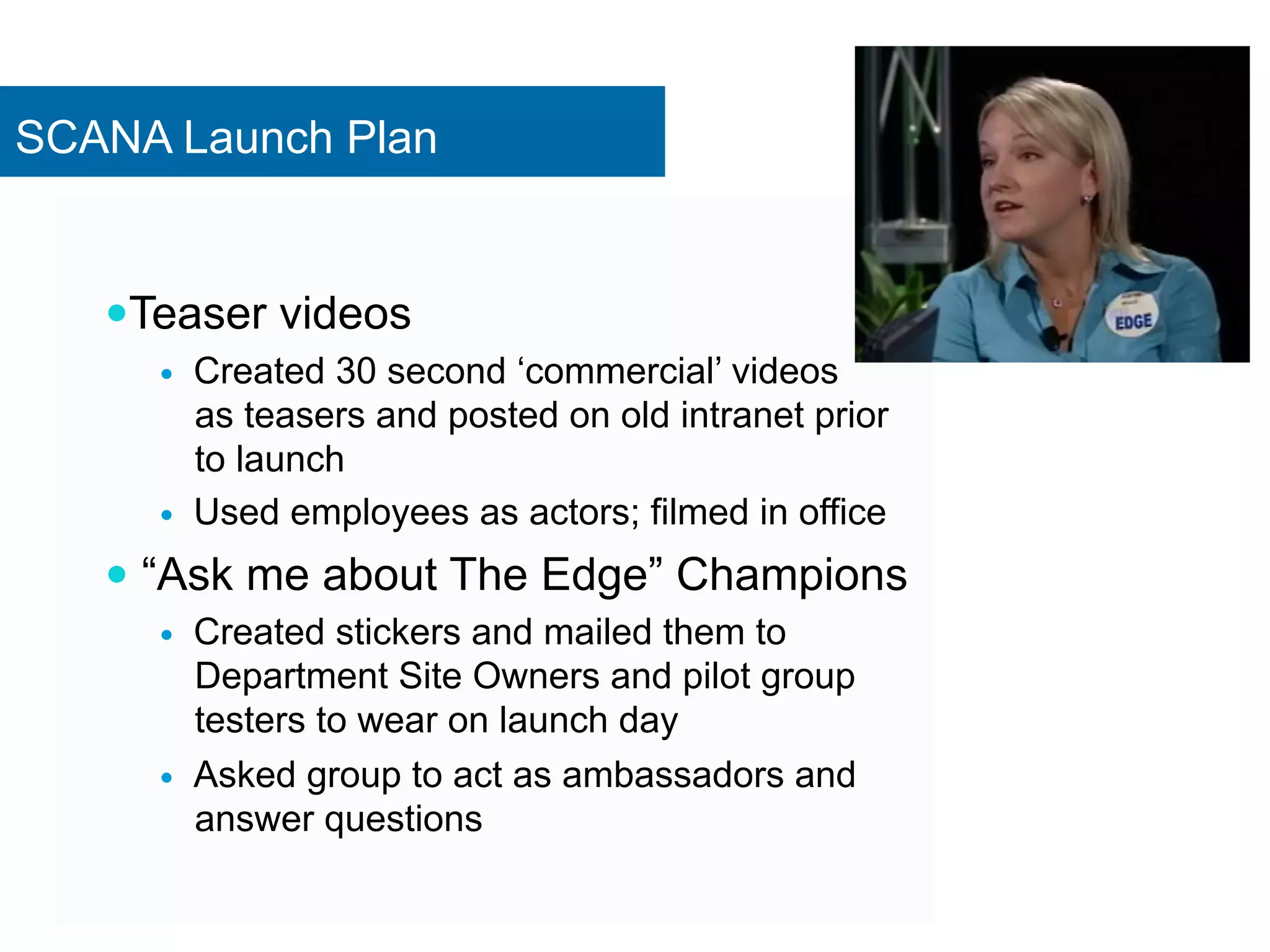 SCANA Launch Plan 
— Teaser videos 
— Created 30 second ‘commercial’ videos 
as teasers and posted on old intranet prior 
to launch 
— Used employees as actors; filmed in office 
— “Ask me about The Edge” Champions 
— Created stickers and mailed them to 
Department Site Owners and pilot group 
testers to wear on launch day 
— Asked group to act as ambassadors and 
answer questions 
 