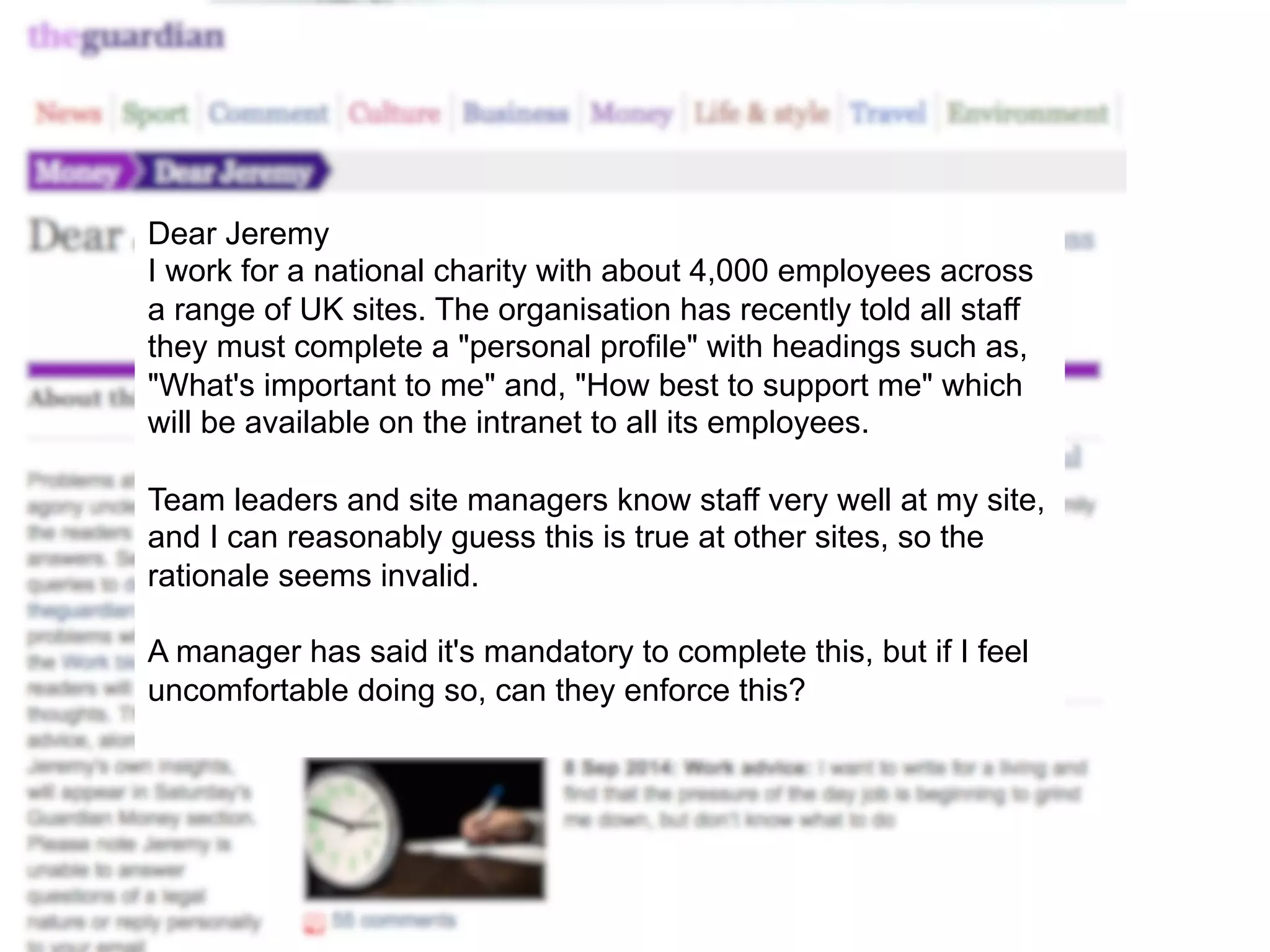 Dear Jeremy 
I work for a national charity with about 4,000 employees across 
a range of UK sites. The organisation has recently told all staff 
they must complete a "personal profile" with headings such as, 
"What's important to me" and, "How best to support me" which 
will be available on the intranet to all its employees. 
Team leaders and site managers know staff very well at my site, 
and I can reasonably guess this is true at other sites, so the 
rationale seems invalid. 
A manager has said it's mandatory to complete this, but if I feel 
uncomfortable doing so, can they enforce this? 
 