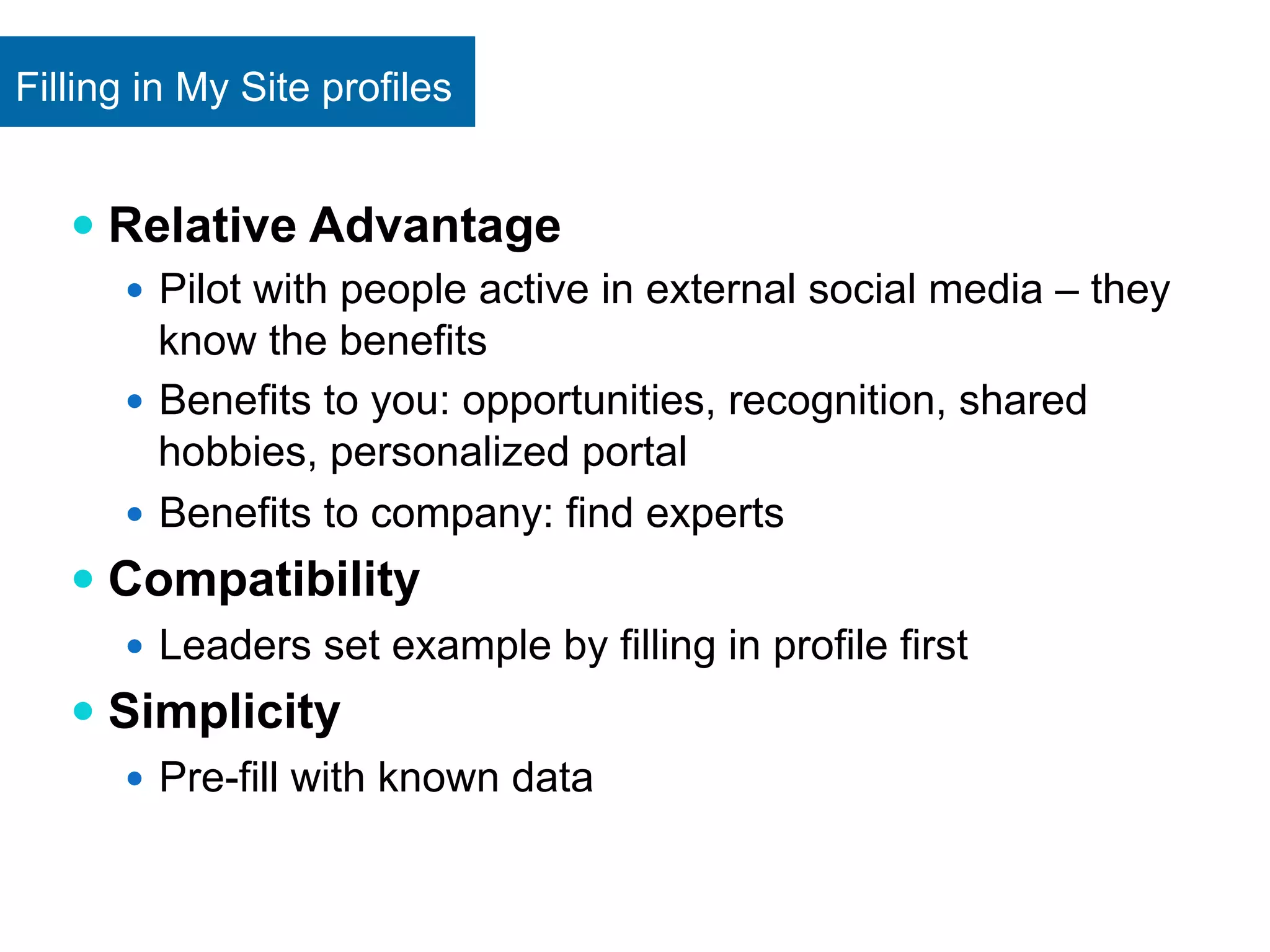Filling in My Site profiles 
— Relative Advantage 
— Pilot with people active in external social media – they 
know the benefits 
— Benefits to you: opportunities, recognition, shared 
hobbies, personalized portal 
— Benefits to company: find experts 
— Compatibility 
— Leaders set example by filling in profile first 
— Simplicity 
— Pre-fill with known data 
 