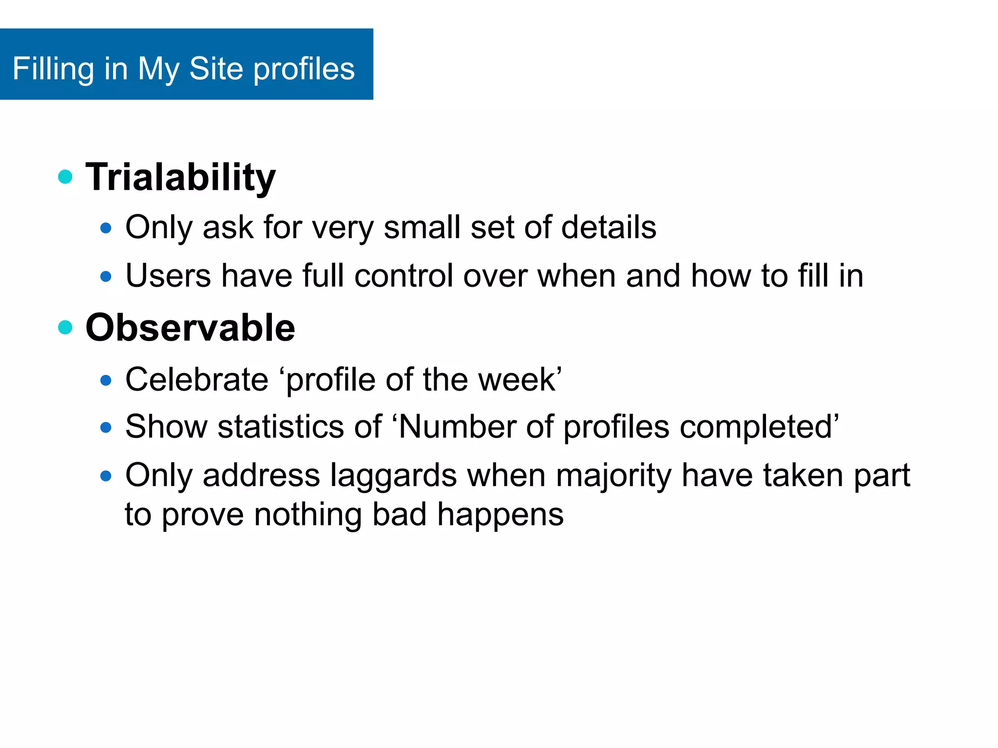 Filling in My Site profiles 
— Trialability 
— Only ask for very small set of details 
— Users have full control over when and how to fill in 
— Observable 
— Celebrate ‘profile of the week’ 
— Show statistics of ‘Number of profiles completed’ 
— Only address laggards when majority have taken part 
to prove nothing bad happens 
 