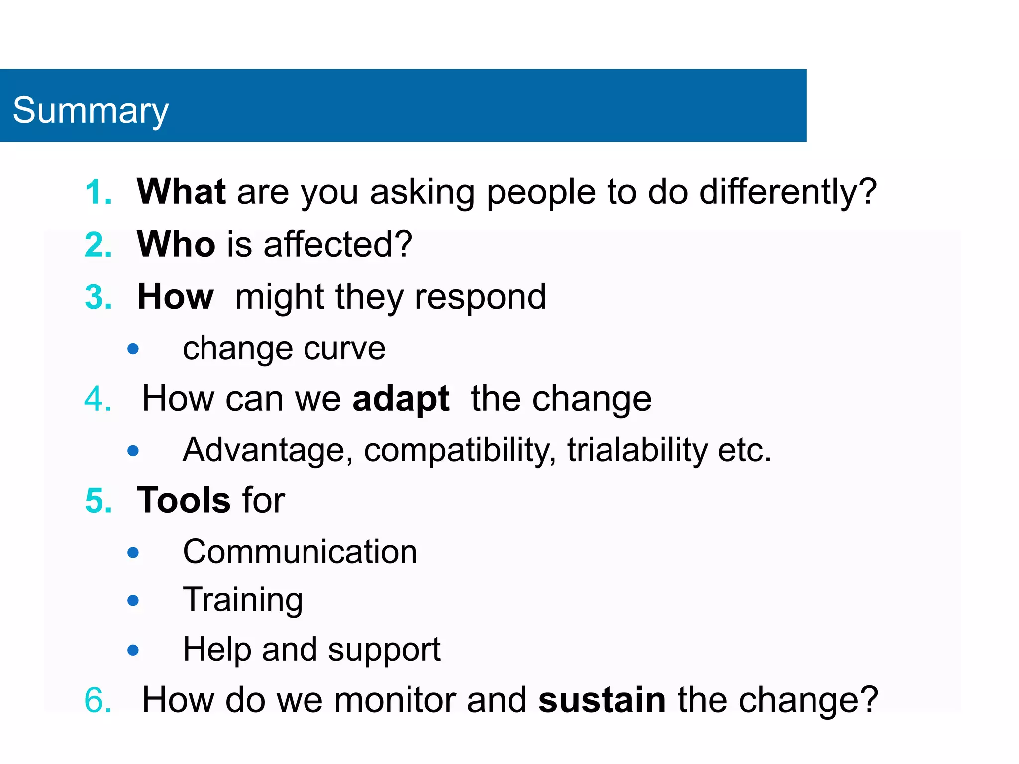 Summary 
1. What are you asking people to do differently? 
2. Who is affected? 
3. How might they respond 
— change curve 
4. How can we adapt the change 
— Advantage, compatibility, trialability etc. 
5. Tools for 
— Communication 
— Training 
— Help and support 
6. How do we monitor and sustain the change? 
 