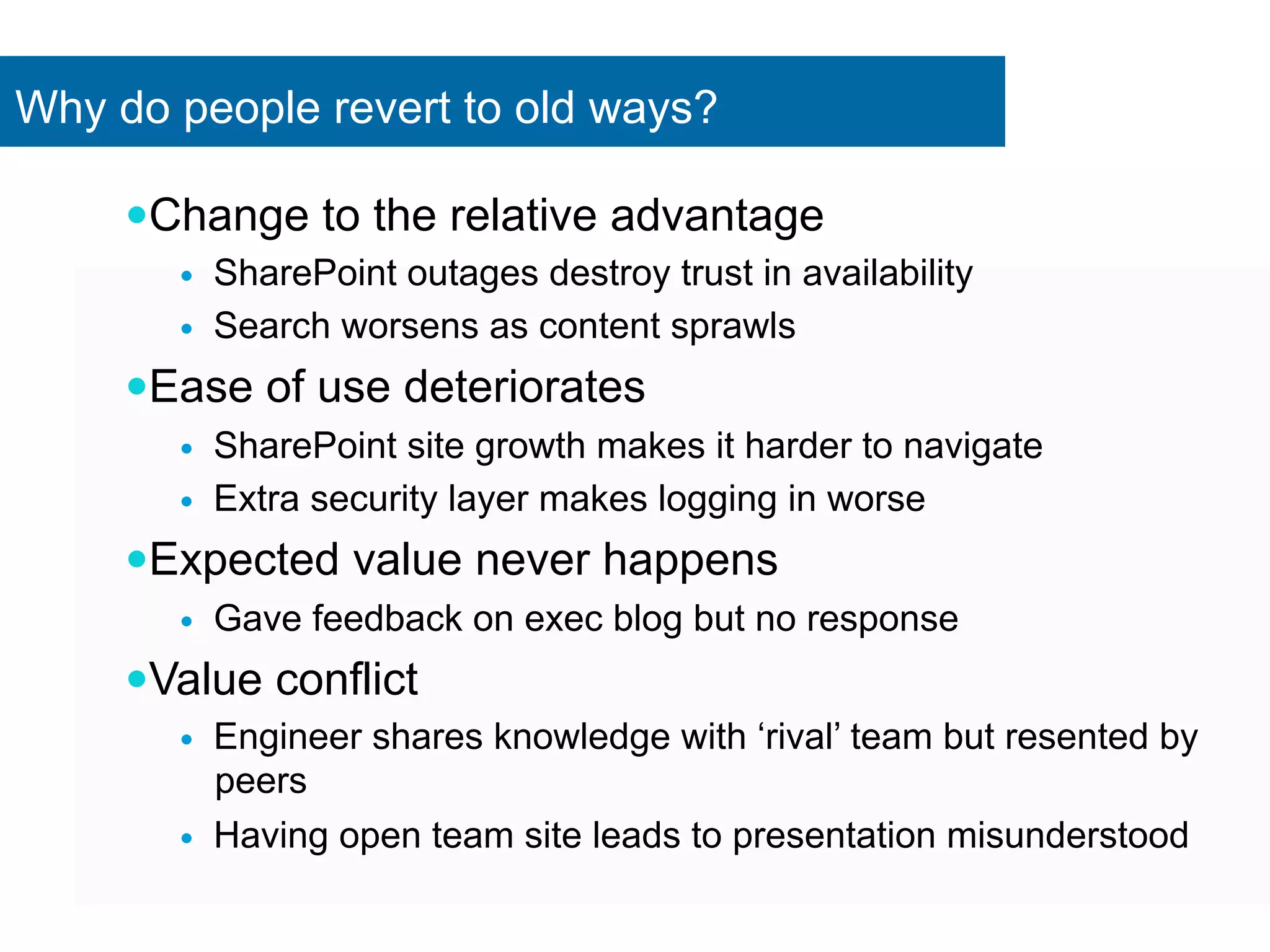 Why do people revert to old ways? 
— Change to the relative advantage 
— SharePoint outages destroy trust in availability 
— Search worsens as content sprawls 
— Ease of use deteriorates 
— SharePoint site growth makes it harder to navigate 
— Extra security layer makes logging in worse 
— Expected value never happens 
— Gave feedback on exec blog but no response 
— Value conflict 
— Engineer shares knowledge with ‘rival’ team but resented by 
peers 
— Having open team site leads to presentation misunderstood 
