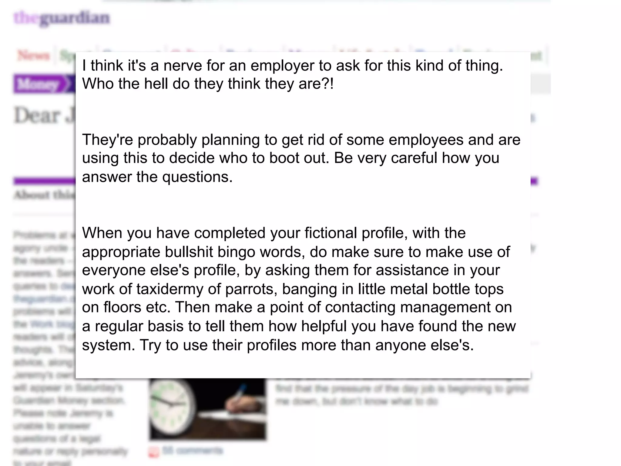 I think it's a nerve for an employer to ask for this kind of thing. 
Who the hell do they think they are?! 
They're probably planning to get rid of some employees and are 
using this to decide who to boot out. Be very careful how you 
answer the questions. 
When you have completed your fictional profile, with the 
appropriate bullshit bingo words, do make sure to make use of 
everyone else's profile, by asking them for assistance in your 
work of taxidermy of parrots, banging in little metal bottle tops 
on floors etc. Then make a point of contacting management on 
a regular basis to tell them how helpful you have found the new 
system. Try to use their profiles more than anyone else's. 
 