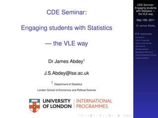 CDE Seminar:
                                                        Engaging students

            CDE Seminar:                                 with Statistics —
                                                           the VLE way

                                                         May 12th, 2011

                                                         Dr James Abdey
Engaging students with Statistics
                                                        VLE resources
                                                        Introduction
                                                        Suite of resources

           — the VLE way                                Audio-visual tutorials
                                                        Mini lectures
                                                        Self-test quizzes
                                                        Moderated Q&A forum
                                                        Filmed whiteboard tutorials
                                                        Student feedback

             Dr James Abdey†

          J.S.Abdey@lse.ac.uk
                †   Department of Statistics

     London School of Economics and Political Science
 