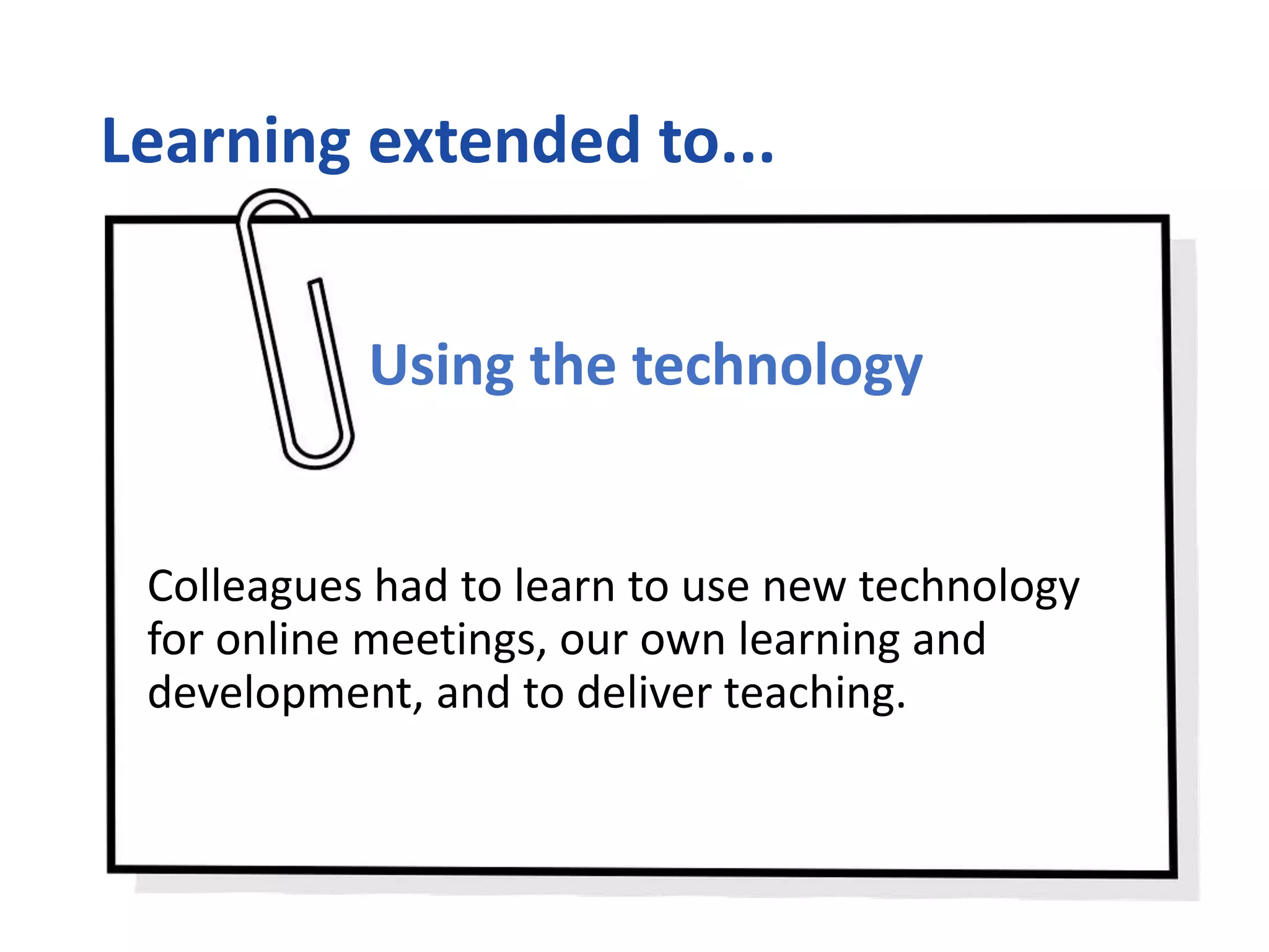 Learning extended to...
Using the technology
Colleagues had to learn to use new technology
for online meetings, our own learning and
development, and to deliver teaching.
 