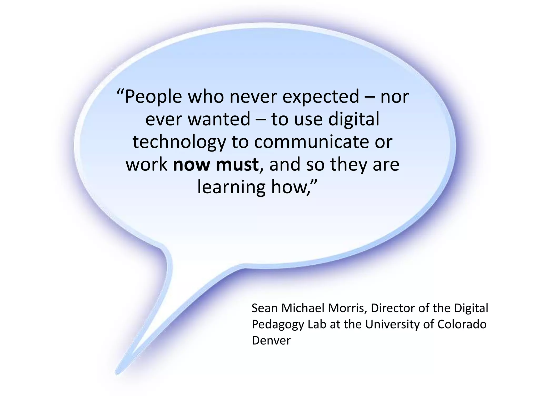 “People who never expected – nor
ever wanted – to use digital
technology to communicate or
work now must, and so they are
learning how,”
Sean Michael Morris, Director of the Digital
Pedagogy Lab at the University of Colorado
Denver
 