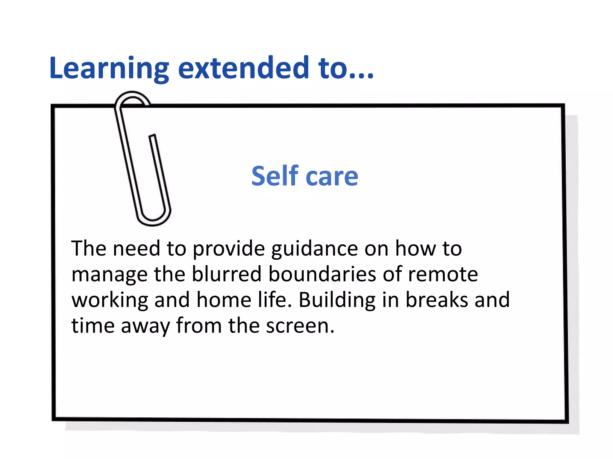 Learning extended to...
Self care
The need to provide guidance on how to
manage the blurred boundaries of remote
working and home life. Building in breaks and
time away from the screen.
 