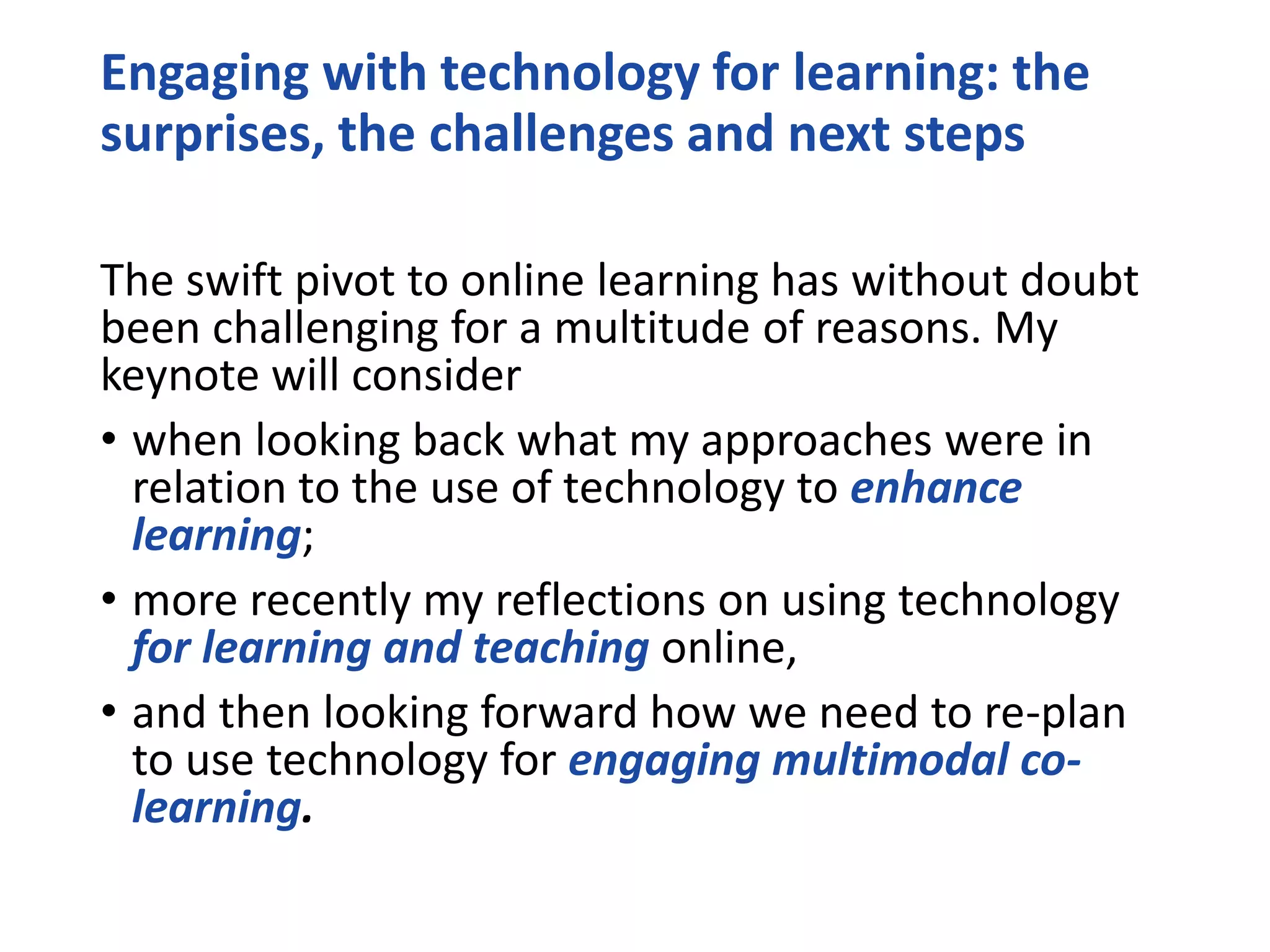 Engaging with technology for learning: the
surprises, the challenges and next steps
The swift pivot to online learning has without doubt
been challenging for a multitude of reasons. My
keynote will consider
• when looking back what my approaches were in
relation to the use of technology to enhance
learning;
• more recently my reflections on using technology
for learning and teaching online,
• and then looking forward how we need to re-plan
to use technology for engaging multimodal co-
learning.
 