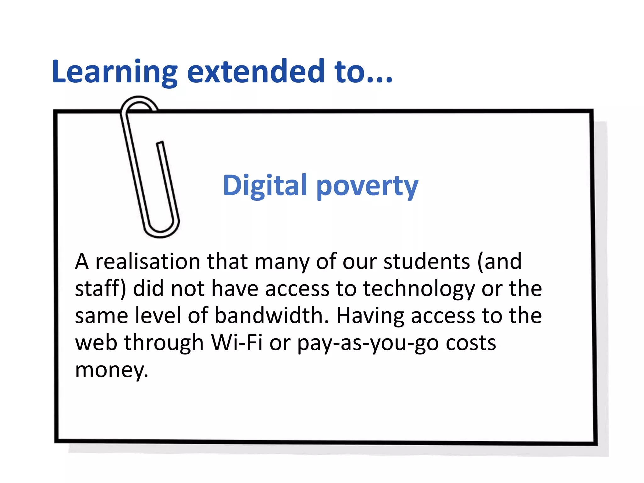Learning extended to...
Digital poverty
A realisation that many of our students (and
staff) did not have access to technology or the
same level of bandwidth. Having access to the
web through Wi-Fi or pay-as-you-go costs
money.
 