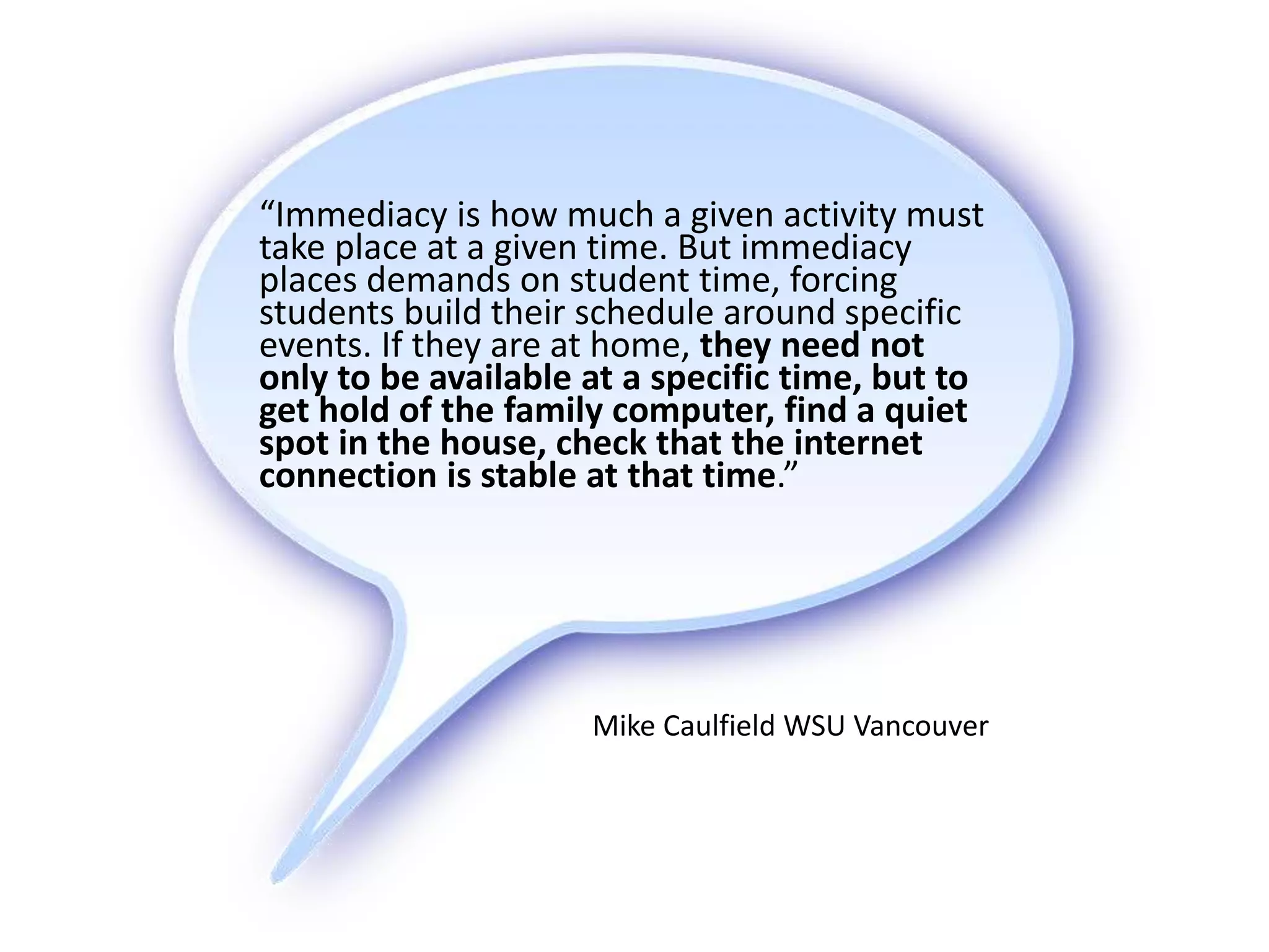 “Immediacy is how much a given activity must
take place at a given time. But immediacy
places demands on student time, forcing
students build their schedule around specific
events. If they are at home, they need not
only to be available at a specific time, but to
get hold of the family computer, find a quiet
spot in the house, check that the internet
connection is stable at that time.”
Mike Caulfield WSU Vancouver
 