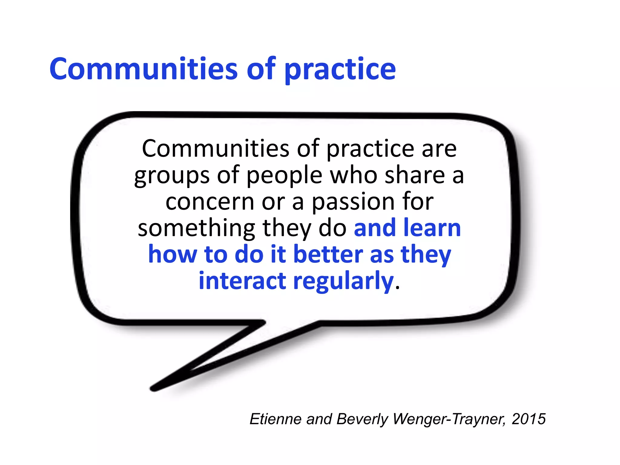 Communities of practice
Communities of practice are
groups of people who share a
concern or a passion for
something they do and learn
how to do it better as they
interact regularly.
Etienne and Beverly Wenger-Trayner, 2015
 