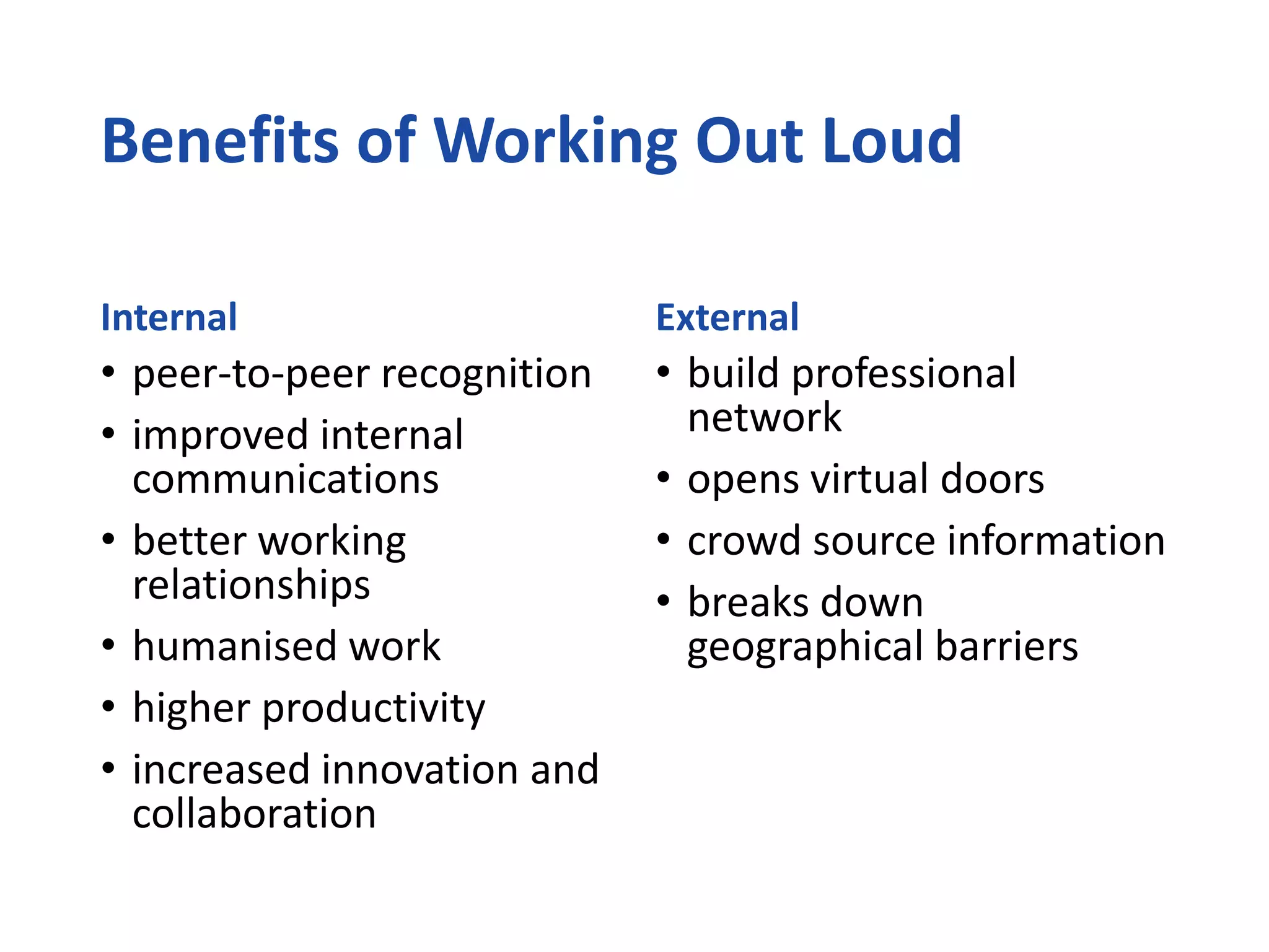 Benefits of Working Out Loud
Internal
• peer-to-peer recognition
• improved internal
communications
• better working
relationships
• humanised work
• higher productivity
• increased innovation and
collaboration
External
• build professional
network
• opens virtual doors
• crowd source information
• breaks down
geographical barriers
 