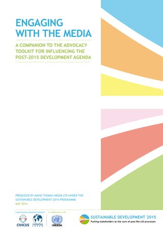 A partnership programme between In collaboration with 
ENGAGING 
WITH THE MEDIA 
A COMPANION TO THE ADVOCACY 
TOOLKIT FOR INFLUENCING THE 
POST-2015 DEVELOPMENT AGENDA 
PRODUCED BY DAVID THOMAS MEDIA LTD UNDER THE 
SUSTAINABLE DEVELOPMENT 2015 PROGRAMME 
MAY 2014 
 