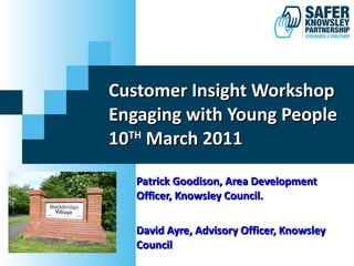 Customer Insight Workshop Engaging with Young People 10 TH  March 2011 Patrick Goodison, Area Development Officer, Knowsley Council.  David Ayre, Advisory Officer, Knowsley Council 
