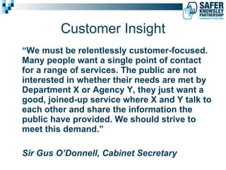 Customer Insight “ We must be relentlessly customer-focused. Many people want a single point of contact for a range of services. The public are not interested in whether their needs are met by Department X or Agency Y, they just want a good, joined-up service where X and Y talk to each other and share the information the public have provided. We should strive to meet this demand.”  Sir Gus O’Donnell, Cabinet Secretary 