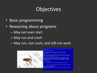 Objectives
• Basic programming
• Reasoning about programs
  – May not even start
  – May run and crash
  – May run, not crash, and still not work
 