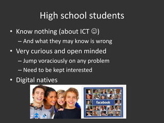 High school students
• Know nothing (about ICT )
  – And what they may know is wrong
• Very curious and open minded
  – Jump voraciously on any problem
  – Need to be kept interested
• Digital natives
 