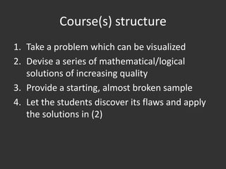 Course(s) structure
1. Take a problem which can be visualized
2. Devise a series of mathematical/logical
   solutions of increasing quality
3. Provide a starting, almost broken sample
4. Let the students discover its flaws and apply
   the solutions in (2)
 
