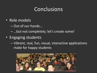 Conclusions
• Role models
  – Out of our hands…
  – …but not completely; let’s create some!
• Engaging students
  – Vibrant, real, fun, visual, interactive applications
    make for happy students
 