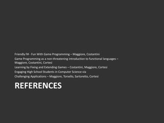 Friendly F# - Fun With Game Programming – Maggiore, Costantini
Game Programming as a non-threatening introduction to functional languages –
Maggiore, Costantini, Cortesi
Learning by Fixing and Extending Games – Costantini, Maggiore, Cortesi
Engaging High School Students in Computer Science via
Challenging Applications – Maggiore, Torsello, Sartoretto, Cortesi


REFERENCES
 