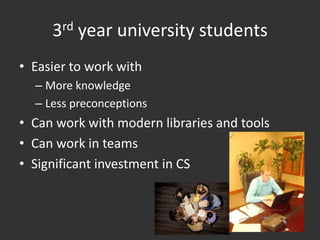 3rd year university students
• Easier to work with
  – More knowledge
  – Less preconceptions
• Can work with modern libraries and tools
• Can work in teams
• Significant investment in CS
 
