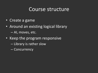 Course structure
• Create a game
• Around an existing logical library
  – AI, moves, etc.
• Keep the program responsive
  – Library is rather slow
  – Concurrency
 