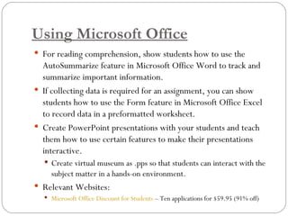 Using Microsoft Office For reading comprehension, show students how to use the AutoSummarize feature in Microsoft Office Word to track and summarize important information.  If collecting data is required for an assignment, you can show students how to use the Form feature in Microsoft Office Excel to record data in a preformatted worksheet. Create PowerPoint presentations with your students and teach them how to use certain features to make their presentations interactive.  Create virtual museum as .pps so that students can interact with the subject matter in a hands-on environment. Relevant Websites:   Microsoft Office Discount for Students  – Ten applications for $59.95 (91% off) 