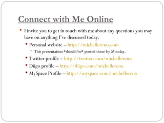 Connect with Me Online I invite you to get in touch with me about any questions you may have on anything I’ve discussed today. Personal website –  http://michellereno.com   This presentation *should be* posted there by Monday. Twitter profile –  http://twitter.com/michellereno Diigo profile –  http://diigo.com/michellereno MySpace Profile –  http://myspace.com/michellereno 