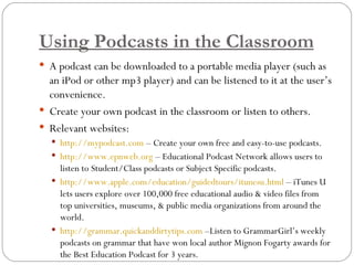 Using Podcasts in the Classroom A podcast can be downloaded to a portable media player (such as an iPod or other mp3 player) and can be listened to it at the user’s convenience. Create your own podcast in the classroom or listen to others. Relevant websites: http://mypodcast.com  – Create your own free and easy-to-use podcasts. http://www.epnweb.org  – Educational Podcast Network allows users to listen to Student/Class podcasts or Subject Specific podcasts. http://www.apple.com/education/guidedtours/itunesu.html  – iTunes U lets users explore over 100,000 free educational audio & video files from top universities, museums, & public media organizations from around the world. http://grammar.quickanddirtytips.com  –Listen to GrammarGirl’s weekly podcasts on grammar that have won local author Mignon Fogarty awards for the Best Education Podcast for 3 years. 