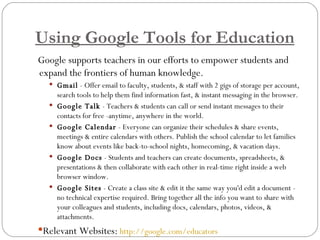 Using Google Tools for Education Google supports teachers in our efforts to empower students and expand the frontiers of human knowledge. Gmail  - Offer email to faculty, students, & staff with 2 gigs of storage per account, search tools to help them find information fast, & instant messaging in the browser. Google Talk  - Teachers & students can call or send instant messages to their contacts for free -anytime, anywhere in the world.  Google Calendar  - Everyone can organize their schedules & share events, meetings & entire calendars with others. Publish the school calendar to let families know about events like back-to-school nights, homecoming, & vacation days.  Google Docs  - Students and teachers can create documents, spreadsheets, & presentations & then collaborate with each other in real-time right inside a web browser window. Google Sites  - Create a class site & edit it the same way you'd edit a document - no technical expertise required. Bring together all the info you want to share with your colleagues and students, including docs, calendars, photos, videos, & attachments. Relevant Websites:   http://google.com/educators   