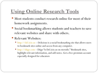 Using Online Research Tools Most students conduct research online for most of their homework assignments.  Social bookmarking allows students and teachers to save relevant websites and share with others.  Relevant Websites:  http://del.icio.us  – Delicious is a social bookmarking site that allows users to bookmark sites online and access from any computer.  http://diigo.com  – Diigo “is Del.icio.us on steroids.” Bookmark sites, highlight relevant information, and add notes. Get a free premium account especially designed for educators 