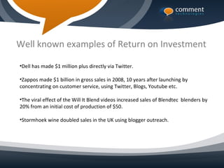 Well known examples of Return on Investment

•Dell has made $1 million plus directly via Twitter.

•Zappos made $1 billion in gross sales in 2008, 10 years after launching by
concentrating on customer service, using Twitter, Blogs, Youtube etc.

•The viral effect of the Will It Blend videos increased sales of Blendtec blenders by
20% from an initial cost of production of $50.

•Stormhoek wine doubled sales in the UK using blogger outreach.
 