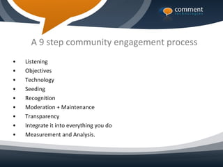 A 9 step community engagement process
•   Listening
•   Objectives
•   Technology
•   Seeding
•   Recognition
•   Moderation + Maintenance
•   Transparency
•   Integrate it into everything you do
•   Measurement and Analysis.
 