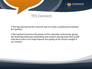TES Connect

•‘The big idea behind the relaunch was to create a professional network
for teachers.

•‘We wanted to harness the power of the education community, giving
the teaching profession networking and content sharing tools that would
help them and in turn help improve the quality of the lessons taught in
our schools.’
 