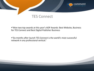 TES Connect

•‘Won two top awards at this year’s AOP Awards: Best Website, Business
for TES Connect and Best Digital Publisher Business


•‘Six months after launch TES Connect is the world’s most successful
network in any professional vertical.’
 