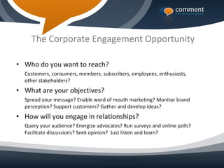 The Corporate Engagement Opportunity

• Who do you want to reach?
  Customers, consumers, members, subscribers, employees, enthusiasts,
  other stakeholders?
• What are your objectives?
  Spread your message? Enable word of mouth marketing? Monitor brand
  perception? Support customers? Gather and develop ideas?
• How will you engage in relationships?
  Query your audience? Energize advocates? Run surveys and online polls?
  Facilitate discussions? Seek opinion? Just listen and learn?
 