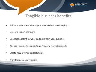 Tangible business benefits

•   Enhance your brand’s social presence and customer loyalty

•   Improve customer insight

•   Generate content for your audience from your audience

•   Reduce your marketing costs, particularly market research

•   Create new revenue opportunities

•   Transform customer service
 