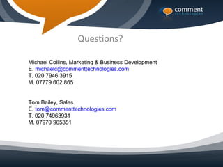 Questions?

Michael Collins, Marketing & Business Development
E. michaelc@commenttechnologies.com
T. 020 7946 3915
M. 07779 602 865


Tom Bailey, Sales
E. tom@commenttechnologies.com
T. 020 74963931
M. 07970 965351
 