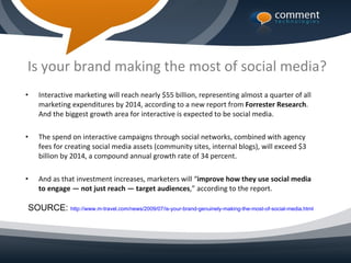 Is your brand making the most of social media?
•   Interactive marketing will reach nearly $55 billion, representing almost a quarter of all
    marketing expenditures by 2014, according to a new report from Forrester Research.
    And the biggest growth area for interactive is expected to be social media.

•   The spend on interactive campaigns through social networks, combined with agency
    fees for creating social media assets (community sites, internal blogs), will exceed $3
    billion by 2014, a compound annual growth rate of 34 percent.

•   And as that investment increases, marketers will “improve how they use social media
    to engage — not just reach — target audiences,” according to the report.

SOURCE: http://www.m-travel.com/news/2009/07/is-your-brand-genuinely-making-the-most-of-social-media.html
 