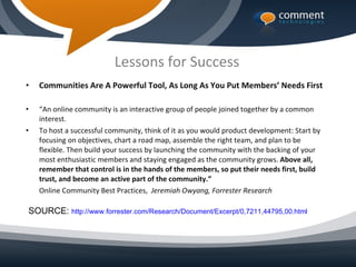 Lessons for Success
•   Communities Are A Powerful Tool, As Long As You Put Members’ Needs First

•   “An online community is an interactive group of people joined together by a common
    interest.
•   To host a successful community, think of it as you would product development: Start by
    focusing on objectives, chart a road map, assemble the right team, and plan to be
    flexible. Then build your success by launching the community with the backing of your
    most enthusiastic members and staying engaged as the community grows. Above all,
    remember that control is in the hands of the members, so put their needs first, build
    trust, and become an active part of the community.”
    Online Community Best Practices, Jeremiah Owyang, Forrester Research

SOURCE: http://www.forrester.com/Research/Document/Excerpt/0,7211,44795,00.html
 
