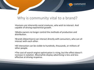 Why is community vital to a brand?
•Humans are inherently social creatures, who wish to interact. And
capable of driving exponential growth.
•Media owners no longer control the methods of production and
distribution.
•Brands (Advertisers) can interact directly with consumers, who can all
interact with each other.
•All interaction can be visible to hundreds, thousands, or millions of
other people.
•The cost of search engine optimisation is rising, but the effect doesn’t
increase in isolation. Meanwhile display advertising is less and less
effective at driving response.
 