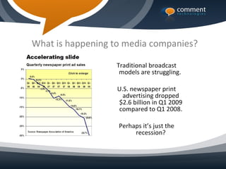 What is happening to media companies?

                  Traditional broadcast
                   models are struggling.

                   U.S. newspaper print
                     advertising dropped
                   $2.6 billion in Q1 2009
                   compared to Q1 2008.

                   Perhaps it’s just the
                        recession?
 