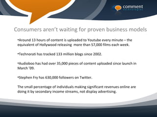 Consumers aren’t waiting for proven business models
 •Around 13 hours of content is uploaded to Youtube every minute – the
 equivalent of Hollywood releasing more than 57,000 films each week.

 •Technorati has tracked 133 million blogs since 2002.

 •Audioboo has had over 35,000 pieces of content uploaded since launch in
 March ’09.

 •Stephen Fry has 630,000 followers on Twitter.

 The small percentage of individuals making significant revenues online are
 doing it by secondary income streams, not display advertising.
 