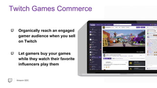 Amazon GDC
Organically reach an engaged
gamer audience when you sell
on Twitch
Let gamers buy your games
while they watch their favorite
influencers play them
Twitch Games Commerce
 