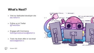 Amazon GDC
Visit our dedicated developer site
dev.twitch.tv
Follow us on Twitter
@TwitchDev
Engage with Commerce
twitchgamesbusiness@twitch.tv
Track me down after or via email
blancial@twitch.tv
What’s Next?
 