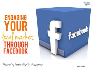 ENGAGING
YOUR
local market
through
facebook
IMAGE SOURCE
Presented by: Heather Walsh, The Weisse Group
 